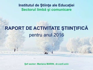 Institutul de Ştiinţe ale Educaţiei
Sectorul limbă şi comunicare
RAPORT DE ACTIVITATE ŞTIINŢIFICĂ
pentru anul 2016
Şef sector: Mariana MARIN, dr.conf.univ
 