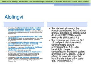 Alolingvi
 A fost dezvoltată Concepția didactică a predării-
învățării disciplinelor lingvistice din cadrul
formării profesionale inițiale a studenților filologi în
corespundere cu politica educațională europeană. (Dermenji-
Gurgurov S.)
 S-a finalizat curriculumul la disciplina POLITICI
LINGVISTICE, axată pe necesitatea asigurării unui mediu
cult general de vorbire în Republica Moldova. (Dermenji-
Gurgurov S.)
 S-a analizat motivația formării vorbitorului cult
de limba română în grupele de studenți
filologi (alolingvi). (Dermenji-Gurgurov S.)
 S-a elaborat și s-a administrat chestionarul „Calitatea
învăţământului superior în viziunea
studenţilor” (Dermenji-Gurgurov S.)
 S-au elaborat sinteze statistice de tip diagrame
privind analiza influenței factorului motivațional asupra
formării vorbitorului cult de limba română în grupele de
studenți filologi (alolingvi). (Dermenji-Gurgurov S.).
 S-au selectat cele mai eficiente metodologii
didactice interactive privind formarea vorbitorului cult la orele
de curs și seminar (studenții filologi alolingvi) (Dermenji-
Gurgurov S.).
• S-a elaborat și s-a aprobat
Planul-cadru pentru învățămîntul
primar, gimnazial și licealpe anul
de studii 2017-2018 (școala
alolingvă). (Nikitcenko A.)
• S-a organizat pe parcursul Tr. I
15 campanii de informare şi
conştientizare pentru
reprezentanţi ai A.P.L. din
localităţile compact
conlocuitoare, manageri şcolari,
profesori, elevi, părinţi, ONG-uri
părinţi în raioanele republicii.
Numărul de informaţi – peste
476. (Nikitcenko A.)
Obiectiv de referință :Proiectarea cadrului metodologic al formării şi evaluării vorbitorului cult de limbă română.
 