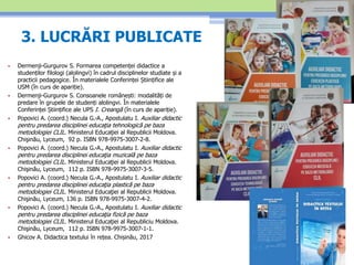 3. LUCRĂRI PUBLICATE
• Dermenji-Gurgurov S. Formarea competenței didactice a
studenților filologi (alolingvi) în cadrul disciplinelor studiate și a
practicii pedagogice. În materialele Conferinței Științifice ale
USM (în curs de apariție).
• Dermenji-Gurgurov S. Consoanele românești: modalități de
predare în grupele de studenți alolingvi. În materialele
Conferinței Științifice ale UPS I. Creangă (în curs de apariție).
• Popovici A. (coord.) Necula G.-A., Apostulatu I. Auxiliar didactic
pentru predarea disciplinei educaţia tehnologică pe baza
metodologiei CLIL. Ministerul Educaţiei al Republicii Moldova.
Chişinău, Lyceum, 92 p. ISBN 978-9975-3007-2-8.
• Popovici A. (coord.) Necula G.-A., Apostulatu I. Auxiliar didactic
pentru predarea disciplinei educaţia muzicală pe baza
metodologiei CLIL. Ministerul Educaţiei al Republicii Moldova.
Chişinău, Lyceum, 112 p. ISBN 978-9975-3007-3-5.
• Popovici A. (coord.) Necula G.-A., Apostulatu I. Auxiliar didactic
pentru predarea disciplinei educaţia plastică pe baza
metodologiei CLIL. Ministerul Educaţiei al Republicii Moldova.
Chişinău, Lyceum, 136 p. ISBN 978-9975-3007-4-2.
• Popovici A. (coord.) Necula G.-A., Apostulatu I. Auxiliar didactic
pentru predarea disciplinei educaţia fizică pe baza
metodologiei CLIL. Ministerul Educaţiei al Republiciu Moldova.
Chişinău, Lyceum, 112 p. ISBN 978-9975-3007-1-1.
• Ghicov A. Didactica textului în rețea. Chișinău, 2017
 