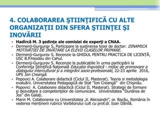 4. COLABORAREA ŞTIINŢIFICĂ CU ALTE
ORGANIZAŢII DIN SFERA ŞTIINŢEI ŞI
INOVĂRII
• Hadîrcă M. 3 şedinţe ale comisiei de experţi a CNAA.
• Dermenji-Gurgurov S. Participare la susținerea tezei de doctor: DINAMICA
MOTIVAȚIEI DE ÎNVĂȚARE LA ELEVII CLASELOR PRIMARE.
• Dermenji-Gurgurov S. Recenzie la GHIDUL PENTRU PRACTICA DE LICENȚĂ,
USC B.P.Hasdeu din Cahul.
• Dermenji-Gurgurov S. Recenzie la publicațiile în urma participării la
Conferinţa Ştiinţifică Naţională Educația lingvistică - mijloc de promovare a
dialogului intercultural și a integrării socio-profesionale, 22-23 aprilie 2016,
UPS Ion Creangă.
• Popovici A. Colaborare didactică (Ciclul II, Masterat). Teoria si metodologia
evaluării. Universitatea Pedagogică de Stat “Ion Creangă” din Chişinău.
• Popovici A. Colaborare didactică (Ciclul II, Masterat). Strategii de formare
şi dezvoltare a competenţelor de comunicare. Universitatea “Dunărea de
Jos” din Galaţi.
• Marin M. Colaborarea cu Universitatea „V. Alecsandri”, or. Bacău, România în
vederea menținerii rubricii Vorbitorului cult cu prof.dr. Ioan Dănilă.
 