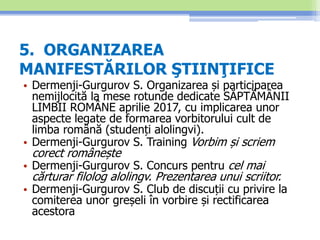 5. ORGANIZAREA
MANIFESTĂRILOR ŞTIINŢIFICE
• Dermenji-Gurgurov S. Organizarea și participarea
nemijlocită la mese rotunde dedicate SĂPTĂMÂNII
LIMBII ROMÂNE aprilie 2017, cu implicarea unor
aspecte legate de formarea vorbitorului cult de
limba română (studenți alolingvi).
• Dermenji-Gurgurov S. Training Vorbim și scriem
corect românește
• Dermenji-Gurgurov S. Concurs pentru cel mai
cărturar filolog alolingv. Prezentarea unui scriitor.
• Dermenji-Gurgurov S. Club de discuții cu privire la
comiterea unor greșeli în vorbire și rectificarea
acestora
 