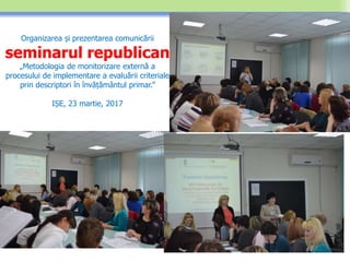 Organizarea și prezentarea comunicării
seminarul republican
„Metodologia de monitorizare externă a
procesului de implementare a evaluării criteriale
prin descriptori în învățământul primar.”
IȘE, 23 martie, 2017
 