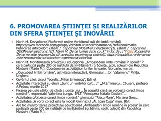 6. PROMOVAREA ŞTIINŢEI ŞI REALIZĂRILOR
DIN SFERA ŞTIINŢEI ŞI INOVĂRII
• Marin M. Dezvoltarea Platformei online Vorbitorul cult de limbă română
https://www.facebook.com/groups/Vorbitorulcultdelimbaromana/?ref=bookmarks.
Publicarea articolelor: Dănilă I. Capcanele DOOM-ului electronic (I). Dănilă I. Capcanele
DOOM-ului electronic (II). Marin M. De ce lumea scrie cu „k” în loc de „c”? Cioc Rucsandra
De ce nu este recomandat să corectăm exprimarea celorlalți. https://republica.ro/de-ce-nu-
este-recomandat-sa-corectam-exprimarea-celorlalti
• Marin M. Monitorizarea proiectului educațional „Ambasadorii limbii române în școală” în
care participă peste 300 de instituții de învățământ (grădinițe, școli, colegii) din Republica
Moldova (Marin M.). Coordonarea activităților lunilor ianuarie, februarie, martie:
• ,,Curcubeul limbii române", activitate interactivă, Gimnaziul ,, Ion Vatamanu" Pîrlița,
Ungheni.
• Cuvântul zilei. Liceul Teoretic „Mihai Eminescu”, Edineț
• Activitate interactivă cu elevii ,,Sunt un vorbitor cult,, LT ,,M.Eminescu,, Căușeni, profesor
A.Petrov, martie 2017
• Fixarea pe ușile sălilor de clasă a posterului „ În această clasă se vorbește corect limba
română", responsabil Valentina Lungu, IPLT "Principesa Natalia Dadiani",.
• Activitatea „Vorbește corect limba română” gimnaziul "Alecu Mare", Mariana Grecu.
• Activitatea „A vorbi corect este la modă! Gimnaziul „Al. Ioan Cuza” mun. Bălți
• Are loc monitorizarea proiectului educațional „Ambasadorii limbii române în școală” în care
participă peste 300 de instituții de învățământ (grădinițe, școli, colegii) din Republica
Moldova (Marin M.).
 