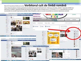 Marin M. Dezvoltarea Platformei online Vorbitorul cult de limbă română
https://www.facebook.com/groups/Vorbitorulcultdelimbaromana/?ref=bookmarks. Publicarea articolelor: Dănilă I. Capcanele DOOM-ului
electronic (I). Dănilă I. Capcanele DOOM-ului electronic (II). Marin M. De ce lumea scrie cu „k” în loc de „c”? Cioc Rucsandra De ce nu este
recomandat să corectăm exprimarea celorlalți. https://republica.ro/de-ce-nu-este-recomandat-sa-corectam-exprimarea-celorlalti
 