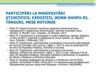 PARTICIPĂRI LA MANIFESTĂRI
ŞTIINŢIFICE, EXPOZIŢII, WORK-SHOPU-RI,
TÂRGURI, MESE ROTUNDE
• Marin M. Педагогические стратегии развития межличностных,
гражданских и моральных компетенций. Seminar municipal Liceul
Teoretic „P. Movilă”, mun. Chișinău, 22 februaie, 2017.
• Marin M. Coordonarea și participarea în cadrul Atelierului cadrelor didactice
„E bine să știm”, organizat și desfășurat la Liceul Teoretic „D, Alighieri”,
mun. Chișinău, 3 februarie, 2017.
• Marin M. Organizarea, administrarea și prezidarea Concursului Internațional
de Lectură și Creație „Pro Lectura”, ediția 1, 2017 la care au participat 972
de elevi din Republica Moldova, România și Ucraina.
• Marin M. Organizarea, administrarea și jurizarea Concursului
Național „Unitate prin diversitate”, ediția 1, 2017 la care participă 736 de
elevi din Republica Moldova. Activitate realizată în parteneriat cu Academia
de Științe a Moldovei și Ministerul Educației.
• Marin M. Strategii pedagogice de formare a vorbitorului cult de limba
română, Comunicare în plen. 04.03.2017 2-я национальная конференция
Объединения русских педагогов Молдовы «Учитель» (AGIRoMd) .
 