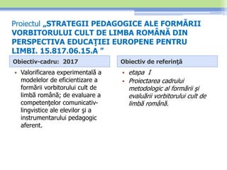 Proiectul „STRATEGII PEDAGOGICE ALE FORMĂRII
VORBITORULUI CULT DE LIMBA ROMÂNĂ DIN
PERSPECTIVA EDUCAŢIEI EUROPENE PENTRU
LIMBI. 15.817.06.15.A ”
Obiectiv-cadru: 2017
• Valorificarea experimentală a
modelelor de eficientizare a
formării vorbitorului cult de
limbă română; de evaluare a
competenţelor comunicativ-
lingvistice ale elevilor şi a
instrumentarului pedagogic
aferent.
Obiectiv de referinţă
• etapa I
• Proiectarea cadrului
metodologic al formării şi
evaluării vorbitorului cult de
limbă română.
 
