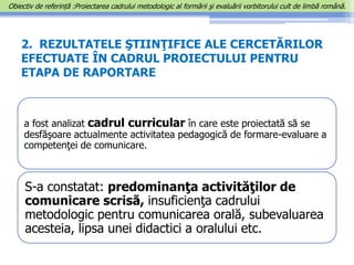2. REZULTATELE ŞTIINŢIFICE ALE CERCETĂRILOR
EFECTUATE ÎN CADRUL PROIECTULUI PENTRU
ETAPA DE RAPORTARE
a fost analizat cadrul curricular în care este proiectată să se
desfăşoare actualmente activitatea pedagogică de formare-evaluare a
competenţei de comunicare.
S-a constatat: predominanţa activităţilor de
comunicare scrisă, insuficienţa cadrului
metodologic pentru comunicarea orală, subevaluarea
acesteia, lipsa unei didactici a oralului etc.
Obiectiv de referință :Proiectarea cadrului metodologic al formării şi evaluării vorbitorului cult de limbă română.
 