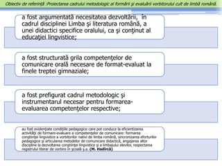 a fost argumentată necesitatea dezvoltării, în
cadrul disciplinei Limba şi literatura română, a
unei didactici specifice oralului, ca şi conţinut al
educaţiei lingvistice;
a fost structurată grila competenţelor de
comunicare orală necesare de format-evaluat la
finele treptei gimnaziale;
a fost prefigurat cadrul metodologic şi
instrumentarul necesar pentru formarea-
evaluarea competenţelor respective;
au fost evidenţiate condiţiile pedagogice care pot conduce la eficientizarea
activităţii de formare-evaluare a competenţelor de comunicare: formarea
conştiinţei lingvistice a vorbitorilor nativi de limba română, sincronizarea eforturilor
pedagogice şi articularea metodelor de comunicare didactică, angajarea altor
discipline la dezvoltarea conştiinţei lingvistice şi a limbajului elevilor, respectarea
registrului literar de vorbire în şcoală ş.a. (M. Hadîrcă)
Obiectiv de referință :Proiectarea cadrului metodologic al formării şi evaluării vorbitorului cult de limbă română.
 