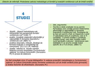4
STUDII
• Șiinţific „Repere metodologice ale
eficientizării din perspectiva formării
vorbitorului cult” (Callo T)
• analitic Condiţiile relaţionării afectivităţii şi
raţionalităţii în formarea lingvistică a
vorbitorului cult. (Bâlici V.)
• analitico-descriptiv, intitulat „Strategii de
formare-evaluare a competenţei de
comunicare” (0,5 c.a.) (M. Hadîrcă)
• analitic referitor la nevoile cadrelor
didactice privind necesitatea Curriculumului
opţional la Cultura Comunicării. (Suruceanu
M.) în proces de elaborare
• Idei, argumente:
• Teoriile și ideile analizate ne-au permis
formularea unor condiţii privind relaționarea
afectivităţii şi raţionalităţii în formarea
lingvistică a vorbitorului cult. Întrebarea de
la care am pornit a fost ce înseamnă a vorbi
în adevăratul sens al cuvântului, care ar fi
condiţiile? O primă condiţie o constituie
limbajul însuşi, care este condiţia creării
lumii spirituale a elevului - dimensiune care
stabilește în ce anume constă modul
specific de a fi al omului. (Bâlici V.)
Au fost consultate circa 15 surse bibliografice în vederea proiectării metodologice a Curriculumului
opţional la Cultura Comunicării pentru formarea vorbitorului cult de limbă română (ciclul gimnazial)
și analiza factorilor de eficientizare. (Suruceanu M.)
Obiectiv de referință :Proiectarea cadrului metodologic al formării şi evaluării vorbitorului cult de limbă română.
 