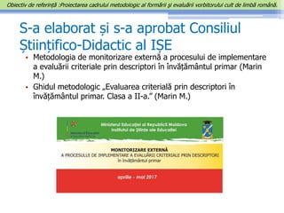 S-a elaborat și s-a aprobat Consiliul
Științifico-Didactic al IȘE
• Metodologia de monitorizare externă a procesului de implementare
a evaluării criteriale prin descriptori în învățământul primar (Marin
M.)
• Ghidul metodologic „Evaluarea criterială prin descriptori în
învățământul primar. Clasa a II-a.” (Marin M.)
Obiectiv de referință :Proiectarea cadrului metodologic al formării şi evaluării vorbitorului cult de limbă română.
 