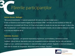 Adrian Ilovan, Netlogic
“Mi-a placut evenimentul - în special speechurile din care am avut de învățat ceva :).
E bine că iQuest au avut inițiativa legata de popularizarea CRM - mai ales că orice business ar trebui să
aibă așa ceva (și probabil sub 5% au). Ar fi fost util să vedem un studiu de caz sau ceva de gen "a day in the
life of a salesman" - s-ar fi înteles mai usor care e rolul diverselor module și de ce odată ce folosești un CRM
nu te mai poți dispensa de el.”

Gabriela, Acumen
“La nivel de organizare - am apreciat respectarea programului, punctualitatea și elementul surpriză.
Vorbitorii - diferiți între ei, fapt pentru care s-au completat la nivel de informație: idei noi, info mai tehnice,
insight-uri. Loc - potrivit evenimentului: nr. mare de invitați, spațiu suficient. Sugestie: o mai bună delegare a
task-urilor la mesele de înregistrare. Mulțumesc pentru invitație. Felicitări!”

 