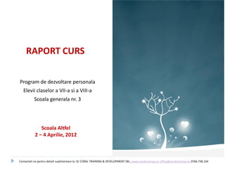 RAPORT CURS

Program de dezvoltare personala
   Elevii claselor a VII-a si a VIII-a
           Scoala generala nr. 3




              Scoala Altfel
           2 – 4 Aprilie, 2012



Contactati-ne pentru detalii suplimentare la: SC CORAL TRAINING & DEVELOPMENT SRL, www.coraltraining.ro, office@coraltraining.ro, 0766.738.164
 