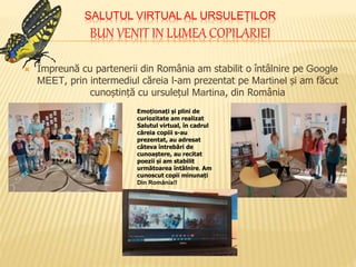 SALUTUL VIRTUAL AL URSULEȚILOR
BUN VENIT IN LUMEA COPILARIEI
 Împreună cu partenerii din România am stabilit o întâlnire pe Google
MEET, prin intermediul căreia l-am prezentat pe Martinel și am făcut
cunoștință cu ursulețul Martina, din România
Emoționați și plini de
curiozitate am realizat
Salutul virtual, în cadrul
căreia copiii s-au
prezentat, au adresat
câteva întrebări de
cunoaștere, au recitat
poezii și am stabilit
următoarea întâlnire. Am
cunoscut copii minunați
Din România!!
 