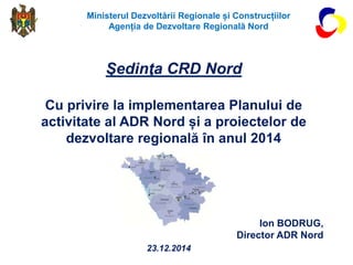 Ion BODRUG,
Director ADR Nord
Şedinţa CRD Nord
Cu privire la implementarea Planului de
activitate al ADR Nord și a proiectelor de
dezvoltare regională în anul 2014
Ministerul Dezvoltării Regionale și Construcțiilor
Agenția de Dezvoltare Regională Nord
23.12.2014
 