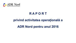 R A P O R T
privind activitatea operațională a
ADR Nord pentru anul 2016
 