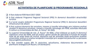 ACTIVITATEA DE PLANIFICARE ȘI PROGRAMARE REGIONALĂ
 A fost elaborat POR Nord 2017-2020
 A fost elaborat Programul Regional Sectorial (PRS) în domeniul dezvoltării atractivității
turistice
 S-a lucrat asupra elaborării Programului Regional Sectorial (PRS) în domeniul dezvoltării
infrastructurii de afaceri
 A fost susţinut domeniul de cercetare, inovare şi transfer tehnologic prin inițierea analizei
situaţiei în domeniul cercetare, inovare şi transfer tehnologic din RDN, activitate efectuată
în comun cu Universitatea de Stat „A. Russo” din Bălţi
 Cu suportul Universității de stat „A. Russo” din Bălţi, a fost elaborat un studiu în domeniul
capitalului uman din RDN, axat pe analiza gamei variate de specialişti în funcţie de nevoile
reale de pe piaţa forţei de muncă, domeniul real de activitate după terminarea studiilor
universitare, precum şi analiza recuperării investiţiei prin acoperirea posturilor cu persoane
deja pregătite profesional
 A fost acordat suport APL în revizuirea, actualizarea, elaborarea documentelor de
planificare strategică (CR Rîșcani, CR Dondușeni)
 