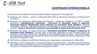 COOPERARE INTERNAȚIONALĂ
Pe parcursul anului 2016 au fost consolidate relațiile cu partenerii internaționali:
 Partenerii din Letonia - suport în elaborarea PRS-urilor în domeniul turismului și infrastructurii
de afaceri
 Partenerii din Regiunea Wielkopolska din Polonia – colaborare inițiată în a. 2014 în cadrul
proiectului „Managementul proiectului - instrument al dezvoltării locale şi regionale.
Experienţa Regiunii Wielkopolska pentru Regiunea de Dezvoltare Nord, Moldova”. Datorită
rezultatelor obținute, ADR Nord împreună cu voievodatul a inițiat elaborarea unui alt proiect
intitulat ”Suport în dezvoltarea turismului rural sustenabil în Regiunea de Dezvoltare Nord”
 Partenerii din Cehia – în cadrul proiectului ”Dezvoltarea planificării strategice în Regiunea de
Dezvoltare Nord, Moldova”. În acest sens, în perioada raportată, au avut loc două sesiuni de
instruire în domeniul utilizării GIS. Totodată, au fost elaborate două manuale – Manual Strategiei
de brand pentru Regiunea de Dezvoltare Nord și Manualul utilizatorului QGIS și efectuată o vizită
de studiu în Republica Cehă.
 ADR Nord a colaborat cu ADR Vest, România, prin organizarea și participarea la Zilele RDN.
 ADR Nord a inițiat colaborarea cu Grupul de Acțiune Locală Estonian - LAG Pärnu Bay Partnership
prin elaborarea unui proiect comun în domeniul turismului rural. Proiectul a fost acceptat spre
finanțare și urmează să fie implementat începând cu 2017.
 