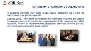 PARTENERIATE / ACORDURI DE COLABORARE
În perioada raportată ADR Nord a pus bazele colaborării cu o serie de
instituții naționale și internaționale.
9 aprilie 2016 - ADR Nord și Regiunea de Planificare Vidzeme din Letonia
au semnat un acord de intenție în vederea colaborării în domeniul dezvoltării
regionale, inclusiv în implementarea proiectelor, schimbul de bune practici,
dezvoltarea parteneriatelor dintre regiuni.
 