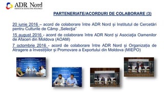 PARTENERIATE/ACORDURI DE COLABORARE (3)
20 iunie 2016 – acord de colaborare între ADR Nord și Institutul de Cercetări
pentru Culturile de Câmp „Selecţia”
15 august 2016 - acord de colaborare între ADR Nord și Asociaţia Oamenilor
de Afaceri din Moldova (AOAM)
7 octombrie 2016 - acord de colaborare între ADR Nord și Organizația de
Atragere a Investițiilor și Promovare a Exportului din Moldova (MIEPO)
 