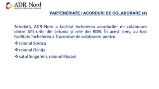 PARTENERIATE / ACORDURI DE COLABORARE (4)
Totodată, ADR Nord a facilitat încheierea acordurilor de colaborare
dintre APL-urile din Letonia și cele din RDN. În acest sens, au fost
facilitate încheierea a 3 acorduri de colaborare pentru:
raionul Soroca
raionul Ocnița
satul Singureni, raionul Rîșcani
 