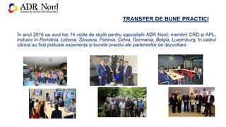 TRANSFER DE BUNE PRACTICI
În anul 2016 au avut loc 14 vizite de studii pentru specialiștii ADR Nord, membrii CRD și APL,
inclusiv în România, Letonia, Slovacia, Polonia, Cehia, Germania, Belgia, Luxemburg, în cadrul
cărora au fost preluate experiența și bunele practici ale partenerilor de dezvoltare.
 