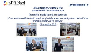 EVENIMENTE (5)
Întrunirea moldo-letonă cu genericul
„Cooperare moldo-letonă: seminar și misiune economică pentru dezvoltarea
antreprenoriatului în regiuni”.
19 octombrie 2016
Zilele Regiunii ediția a 4-a
26 septembrie - 22 octombrie 2016
 