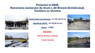 Proiectul nr.0846:
Renovarea sectorului de drum L-20 Briceni-Grimăncăuți,
frontiera cu Ucraina
Costul total al proiectului - 41 105, 99 mii lei
Valorificat (2016) - 16 105,99 mii lei
Sursa - FNDR
Indicatori:
-5,8 km de drum renovat;
-1 pod renovat.
 