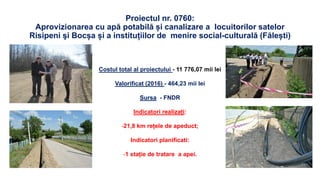 Proiectul nr. 0760:
Aprovizionarea cu apă potabilă și canalizare a locuitorilor satelor
Risipeni şi Bocșa și a instituțiilor de menire social-culturală (Fălești)
Costul total al proiectului - 11 776,07 mii lei
Valorificat (2016) - 464,23 mii lei
Sursa - FNDR
Indicatori realizați:
-21,8 km rețele de apeduct;
Indicatori planificati:
-1 stație de tratare a apei.
 