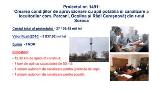 Proiectul nr. 1491:
Crearea condițiilor de aprovizionare cu apă potabilă și canalizare a
locuitorilor com. Parcani, Ocolina și Rădi Cereșnovăț din r-nul
Soroca
Costul total al proiectului - 27 105,48 mii lei
Valorificat (2016) - 3 837,92 mii lei
Sursa - FNDR
Indicatori:
- 12,32 km de apeduct construit;
- 1 turn de apă cu capacitatea de 50 m3;
- 1 sistem autonom de canalizare pentru grădinița de copii;
- 1 sistem autonom de canalizare pentru școală.
 