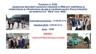 Proiectul nr. 0739:
„Susţinerea dezvoltării sectorului industrial în RDN prin reabilitarea şi
modernizarea şi infrastructura de apă şi canalizare pentru Parcul Industrial
pe teritoriul S.A. "Răut" mun. Bălţi”
Costul total al proiectului - 14 440,00 mii lei
Valorificat (2016) - 9 655,69 mii lei
Sursa - FNDR
Indicatori:
- teritoriul PI Răut amenajat și iluminat
 