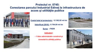 Proiectul nr. 0745:
Conectarea parcului Industrial Edineţ la infrastructura de
acces şi utilităţile publice
Costul total al proiectului - 12 362,92 mii lei
Valorificat (2016) - 6 794,09 mii lei
Sursa - FNDR
Indicatori:
- 1 bloc administrativ construit și
conectat la utilități publice
 