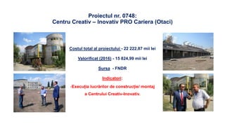 Proiectul nr. 0748:
Centru Creativ – Inovativ PRO Cariera (Otaci)
Costul total al proiectului - 22 222,87 mii lei
Valorificat (2016) - 15 824,99 mii lei
Sursa - FNDR
Indicatori:
-Execuția lucrărilor de construcție/ montaj
a Centrului Creativ-Inovativ.
 