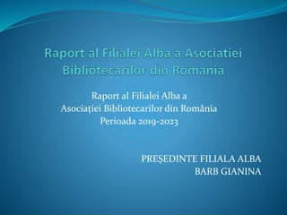 Raport al Filialei Alba a
Asociației Bibliotecarilor din România
Perioada 2019-2023
PREȘEDINTE FILIALA ALBA
BARB GIANINA
 