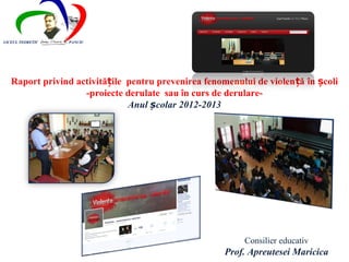 LICEUL TEORETIC   PANCIU




   Raport privind activitățile pentru prevenirea fenomenului de violen ță în școli
                    -proiecte derulate  sau în curs de derulare-
                               Anul școlar 2012-2013




                                                           Consilier educativ
                                                      Prof. Apreutesei Maricica
 