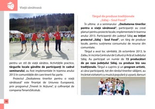 Viaţă sănătoasă 
10 
pentru un stil de viață sănătos. Activitățile practice, 
târgurile locale gândite de participanți în cadrul 
seminarului, au fost implementate în toamna anului 
2013 în comunitățile din care tinerii fac parte. 
Proiectul „Dezbaterea tinerilor pentru o viață 
sănătoasă” este finanțat de Uniunea Europeană, 
prin programul „Tineret în Acțiune”, și cofinanțat de 
compania TenarisSilcotub. 
Târgul de produse tradiționale 
„Sălaj – Soul Food” 
În ultima zi a seminarului „Dezbaterea tinerilor 
pentru o viață sănătoasă”, participanții au creat 
planuri pentru proiecte locale, implementate în toamna 
anului 2013. Participanții din județul Sălaj au inițiat 
proiectul „Sălaj - Soul Food”, un târg de produse 
locale, pentru susținerea consumului de resurse din 
comunitate. 
Târgul a avut loc sâmbătă, 26 octombrie 2013, la 
Zalău, în incinta Centrului de Cultură și Artă al Județului 
Sălaj. Au participat un număr de 15 producători 
de pe raza județului Sălaj, cu produse bio sau 
tradiționale. Târgul a cuprins și un program artistic, 
ai cărui participanți, tot din rândul tinerilor sălăjeni, au 
încântat vizitatorii cu muzică populară și ușoară, dansuri 
 