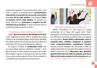 Viaţă sănătoasă 
11 
medievale și populare. Nu în ultimul rând, „Sălaj - Soul 
Food” a cuprins și activități pentru conștientizarea 
importanței consumului de resurse din comunitate 
și a unui stil de viață sănătos. S-au proiectat filme 
cu tematica stil de viață sănătos, iar vizitatorii au 
putut participa la o prezentare a regulilor de citit 
etichetele de pe produse și cât de important este ca 
această activitate să devină un reflex. 
Târgul de produse tradiționale Călărași 
Târgul „Bucate autohtone din Bărăganul de Sud” 
a fost organizat de tineri elevi și studenți din orașul 
Călărași și din localitățile Dragos Vodă, Roseți, Vâlcelele, 
din județul Călărași. Evenimentul a avut loc în data de 2 
noiembrie 2013 în parcarea Stadionului Călărași. 
Au raspuns invitației 11 producători locali, care 
au comercializat produse autohtone, naturale – de la 
pâine de casă, murături, dulcețuri și siropuri bio, mălai, 
făină, dovleci, legume și zarzavaturi de toamnă, fructe, 
miere și alte produse apicole. Peste 500 de vizitatori și 
cumpărători au luat parte la acest eveniment. 
Manualul „Viață tânără și sănătoasă” 
Bazele manualului au fost puse în timpul 
seminarului de la Cheia, din august 2013. Tinerii 
participanți la seminar au fost grupați în echipe pentru 
a se informa și a scrie câte unul dintre cele cinci capitole 
ale manualului: despre dietă și alimentație, sport și 
activități fizice, echilibru emoțional și spiritual, 
riscul comportamentelor nesănătoase, bioritm. 
Aceștia au primit feedback pe informația și ideile de 
grafică prezentate, iar manualul a fost editat în forma sa 
finală în decembrie 2013. Manualul a fost distribuit 
gratuit online către asociații de studenți, școli, licee, 
ONG-uri de mediu și poate fi citit și descărcat de pe 
www.viitoplus.ro și www.tineripentrumediu.ro. 
 