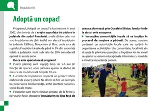Împăduriri 
12 
Adoptă un copac! 
Programul „Adoptă un copac!” a luat naștere în anul 
2007, din dorința de a crește suprafața de pădure în 
județele din sudul României, unele dintre cele mai 
slab împădurire ale țării. Astfel, am ales să împădurim 
în județele Călărași, Teleorman și Ilfov, unde rata de 
suprafață împădurită este de până în 5% din suprafața 
totală a județelor, mult sub rata de 20% considerată 
optimă în aceste zone. 
De ce este special acest program? 
Puieţii plantaţi sunt îngrijiţi timp de 5-6 ani (în 
funcţie de specie), apoi pădurea ajunsă la stadiul de 
masiv este monitorizată timp de 10 ani. 
Lucrările de împădurire respectă un proiect tehnic 
elaborat de experţi silvici. Ne dorim să fim un exemplu 
în conservarea biodiversităţii, astfel plantăm păduri cu 
specii locale mixte. 
Fondurile sunt 100% fonduri private, de la firme şi 
persoane fizice, deoarece împădurim în plus față de 
ceea ce plantează prin Ocoalele Silvice, fondurile de 
la stat și cele europene. 
Propunem intervenţie directă asupra schimbărilor 
climatice prin compensarea de CO2, pentru asigurarea 
unui mediu sănătos şi generaţiilor viitoare, fără de 
care nu poate exista un stil de viaţă sănătos. 
 