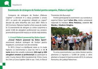 Împăduriri 
14 
Evenimente de strângere de fonduri pentru campania „Pădurea Copiilor” 
Campania de strângere de fonduri „Pădurea 
Copiilor” a demarat în a doua jumătate a anului 
2011 ca parte din programul „Adoptă un copac!” 
derulat de către ViitorPlus din anul 2007. Până în 
2013 inclusiv, Pădurea Copiilor a fost cauza de mediu 
la 12 evenimente de alergare şi a atras susţinerea a 
peste 5.500 de alergători profesionişti sau amatori, 
promovând sportul de masă şi un stil de viaţă sănătos. 
1. Crosul Pădurii powered by Dolce Sport 
„Crosul Pădurii powered by Dolce Sport”, 
eveniment dedicat strângerii de fonduri pentru 
împăduriri, a aniversat 5 ani de existenţă. 
În 2013, Crosul s-a desfăşurat seara și, în ciuda 
faptului ca evenimentul a avut loc într-o zi de 8 
iunie destul de umedă şi ploioasă, 250 copii şi 490 
alergători amatori şi profesionişti au participat la 
cele 3 curse clasice: Mini-maratonul de 10 km, Cursa 
de 3 km şi Cursa Copiilor (500 m sau 1 km), în Parcul 
Tineretului din Bucureşti. 
Printre participanţii la eveniment s-au numărat şi: 
expertul Dolce Sport Iulian Miu, dubla campioană 
naţională la maraton Alina Petrescu, vedetele DJ 
Wanda şi Vladimir Drăghia. 
În urma evenimentului s-au strâns fonduri pentru 
plantarea şi îngrijirea a 12.000 de puieţi, a căror 
plantare a început în toamna anului 2013, în comuna 
Poroschia, din judeţul Teleorman. 
 