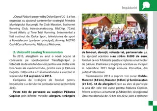 Împăduriri 
15 
„Crosul Pădurii powered by Dolce Sport” 2013 a fost 
organizat cu ajutorul partenerilor strategici Primăria 
Municipiului Bucureşti, Ro Club Maraton, Bucharest 
Running Club, traiescsanatos.org, BibChip, 7Card, 
Smart Atletic şi Time Trial Running. Evenimentul a 
fost susţinut de: Dolce Sport, televiziunea de sport 
a Romtelecom (partener principal), Amway, METRO 
Cash&Carry Romania, Fitclass şi Metrorex. 
2. Unicredit Leasing Transmaraton 
În 2013, alergătorii au avut o nouă ocazie să 
concureze pe spectaculosul Transfăgărășan şi 
totodată să devină fundraiseri pentru una dintre cele 
trei cauze ale evenimentului, printre care şi Pădurea 
Copiilor. Ediţia a II-a a Transmaratonului a avut loc în 
weekendul 7-8 septembrie 2013. 
Campania de strângere de fonduri pentru 
împădurire s-a derulat în perioada iunie-septembrie 
2013. 
Peste 650 de persoane au susţinut Pădurea 
Copiilor prin diferite metode: alergare, strângere 
de fonduri, donaţii, voluntariat, parteneriate ş.a. 
Cu ajutorul acestora s-au strâns 8.000 de euro, 
fonduri ce vor fi folosite pentru creșterea unui hectar 
de pădure. Plantarea și îngrijriea acestuia au început 
în noiembrie 2013 lângă comuna Poroschia, din 
judeţul Teleorman. 
Transmaraton 2013 a cuprins trei curse: Dublu- 
Maraton (84 km), Maraton (42km) şi Semimaraton 
(21 km). 44 de alergători care au ales să participe 
la una din cele trei curse pentru Pădurea Copiilor. 
Printre aceştia s-a numărat şi Adrian Ber, câştigătorul 
ultra-maratonului de 70 km din 2012, care a terminat 
 