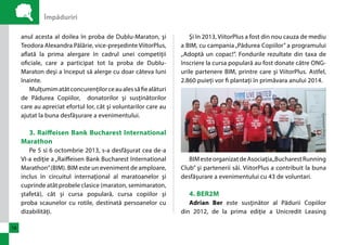 Împăduriri 
16 
anul acesta al doilea în proba de Dublu-Maraton, şi 
Teodora Alexandra Pălărie, vice-preşedinte ViitorPlus, 
aflată la prima alergare în cadrul unei competiţii 
oficiale, care a participat tot la proba de Dublu- 
Maraton deşi a început să alerge cu doar câteva luni 
înainte. 
Mulţumim atât concurenţilor ce au ales să fie alături 
de Pădurea Copiilor, donatorilor şi susţinătorilor 
care au apreciat efortul lor, cât şi voluntarilor care au 
ajutat la buna desfăşurare a evenimentului. 
3. Raiffeisen Bank Bucharest International 
Marathon 
Pe 5 si 6 octombrie 2013, s-a desfăşurat cea de-a 
VI-a ediţie a „Raiffeisen Bank Bucharest International 
Marathon” (BIM). BIM este un eveniment de amploare, 
inclus în circuitul internaţional al maratoanelor şi 
cuprinde atât probele clasice (maraton, semimaraton, 
ştafetă), cât şi cursa populară, cursa copiilor şi 
proba scaunelor cu rotile, destinată persoanelor cu 
dizabilităţi. 
Şi în 2013, ViitorPlus a fost din nou cauza de mediu 
a BIM, cu campania „Pădurea Copiilor” a programului 
„Adoptă un copac!”. Fondurile rezultate din taxa de 
înscriere la cursa populară au fost donate către ONG-urile 
partenere BIM, printre care şi ViitorPlus. Astfel, 
2.860 puieți vor fi plantați în primăvara anului 2014. 
BIM este organizat de Asociaţia „Bucharest Running 
Club” şi partenerii săi. ViitorPlus a contribuit la buna 
desfăşurare a evenimentului cu 43 de voluntari. 
4. BER2M 
Adrian Ber este susţinător al Pădurii Copiilor 
din 2012, de la prima ediţie a Unicredit Leasing 
 