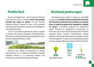 Împăduriri 
19 
Perdele Verzi 
Proiectul „Perdele Verzi - Parcul Industrial Ploieşti” 
a fost lansat în 2012, cu scopul creării unei perdele 
formată din arbori şi arbuşti, în zona Parcului 
Industrial Ploieşti. Aceasta va avea rol de protecţie 
contra poluării atmosferice şi fonice şi de stabilizare a 
microclimatului local. 
În 2013 s-au efectuat plantări de puieţi şi îngrijiri 
cu fonduri din partea companiilor TenarisSilcotub şi 
RAN Events, aducând totalul de puieţi plantaţi în zona 
Parcului Industrial Ploieşti la 5.300. 
Proiectul este realizat în parteneriat cu Ploieşti 
Industrial Parc S.A., în calitate de beneficiar, Consiliul 
Judeţean Prahova şi cu susţinerea firmelor care 
activează în cadrul Parcului Industrial Ploieşti. 
Reciclează pentru copaci 
„Reciclează pentru copaci!” a început în anul 2008 
cu scopul de a facilita colectarea deşeurilor de hârtie 
de la firmele care doreau să le recicleze, şi, în același 
timp, să susțină programul de împădurire „Adoptă 
un copac!” cu fondurile obținute din valorificarea 
hârtiei. Proiectul se desfășoară în parteneriat cu 
firme care pot să facă transportul deşeurilor de hârtie 
colectate pentru reciclare: CamiComexim, Dentaş 
România şi Recycling International (cantitatea minimă 
250 de kilograme). În total, au fost transportate pentru 
reciclare aproape 280 tone de deşeuri (56 tone în 2013). 
56 t 
hârtie în 
840 2013 
arbori salvaţi de la tăiere 
fonduri pentru 
2.018 puieţi 
 