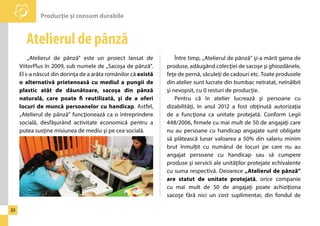 Producţie şi consum durabile 
20 
Atelierul de pânză 
„Atelierul de pânză” este un proiect lansat de 
ViitorPlus în 2009, sub numele de „Sacoşa de pânză”. 
El s-a născut din dorinţa de a arăta românilor că există 
o alternativă prietenoasă cu mediul a pungii de 
plastic atât de dăunătoare, sacoşa din pânză 
naturală, care poate fi reutilizată, şi de a oferi 
locuri de muncă persoanelor cu handicap. Astfel, 
„Atelierul de pânză” funcţionează ca o întreprindere 
socială, desfăşurând activitate economică pentru a 
putea susţine misiunea de mediu şi pe cea socială. 
Între timp, „Atelierul de pânză” şi-a mărit gama de 
produse, adăugând colecţiei de sacoşe şi ghiozdănele, 
feţe de pernă, săculeţi de cadouri etc. Toate produsele 
din atelier sunt lucrate din bumbac netratat, neînălbit 
şi nevopsit, cu 0 resturi de producţie. 
Pentru că în atelier lucrează şi persoane cu 
dizabilităţi, în anul 2012 a fost obţinută autorizaţia 
de a funcţiona ca unitate protejată. Conform Legii 
448/2006, firmele cu mai mult de 50 de angajaţi care 
nu au persoane cu handicap angajate sunt obligate 
să plătească lunar valoarea a 50% din salariu minim 
brut înmulţit cu numărul de locuri pe care nu au 
angajat persoane cu handicap sau să cumpere 
produse şi servicii ale unităţilor protejate echivalente 
cu suma respectivă. Deoarece „Atelierul de pânză” 
are statut de unitate protejată, orice companie 
cu mai mult de 50 de angajaţi poate achiziţiona 
sacoşe fără nici un cost suplimentar, din fondul de 
 