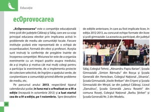 Educaţie 
22 
ecOprovocarea 
„EcOprovocarea” este o competiţie educaţională 
între şcoli din judeţele Călăraşi şi Sălaj, care are ca scop 
principal educarea elevilor prin implicarea activă în 
problemele de mediu ale comunităţii locale. Fiecare 
instituţie şcolară este reprezentată de o echipă de 
ecoambasadori, formată din elevi şi profesori. Aceştia 
sunt instruiţi la conferinţe de pregătire înainte de 
începerea competiţiei. Misiunea lor este de a organiza 
evenimente cu un impact pozitiv asupra mediului, 
de a-şi implica şi motiva cât mai mulţi colegi pentru 
a participa la evenimente, de a implementa proiecte 
de colectare selectivă, de îngrijire a spaţiului verde, de 
conştientizare a comunităţii privind diferite probleme 
de mediu, etc. 
Pe parcursul anului 2013, respectând tiparul 
calendarului școlar, în luna mai s-a finalizat ce-a III-a 
ediție (începută în octombrie 2012) și a luat startul 
cea de-a IV-a ediție, pe 1 noiembrie. Spre deosebire 
de ediţiile anterioare, în care au fost implicate licee, în 
ediția 2012-2013, au concurat echipe formate din licee 
și şcoli gimnaziale. La aceasta au participat, din judeţul 
Sălaj, Colegiul Tehnic „Alesandru Papiu Ilarian”, Şcoala 
Gimnazială „Simion Bărnuțiu” din Bocșa şi Şcoala 
Generală din Hereclean, Colegiul Naţional „Silvania”, 
Şcoala Gimnazială „Vasile Breban” din Crișeni şi Şcoala 
Gimnazială din Mirşid, iar din judeţul Călăraşi, Liceul 
„Danubius”, Şcoala Generală „Iancu Rosetti” din 
comuna Roseți, Colegiul Naţional „Barbu Ştirbei” şi 
Şcoala Generală Nr. 2 din Modelu. 
 
