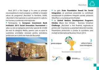 Reciclare 
25 
La gala Erste Foundation Award for Social 
Integration, ce premiază proiectele cu contribuţii 
excepţionale la problema integrării sociale, proiectul 
ViitorPlus s-a numărat printre finalişti. 
La United Nations Development Program’s 
Climbiz (Black Sea Climate - Business Initiative) 
Challenge, „Recicleta” a fost finalistă, regăsindu-se 
printre cele 12 proiecte cu potenţial ridicat de investiţii. 
Prezentarea proiectului a condus la acordarea unei 
invitaţii la International Business Forum 2013. 
1 
3 
premiu european 
calificări în finala la 
turnee internaţionale 
Recunoaştere internaţională 
Anul 2013 a fost bogat şi în ceea ce priveşte 
recunoașterea la nivel european a utilității și inovației 
aduse de programul „Recicleta” în România. Astfel, 
„Recicleta” a fost apreciat și a primit premii în cadrul a 
trei turnee şi conferinţe internaționale: 
Participarea la European Investment Bank 
Institute’s 2013 Social Innovation Tournament a 
adus cu sine şi câştigarea premiului special de 25.000 
de euro la categoria Mediu, premiu care va ajuta la 
susținerea actvităţilor necesare pentru extinderea 
proiectului pe o zonă mai mare din Bucureşti. 
 