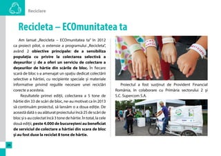 Reciclare 
26 
Recicleta – ECOmunitatea ta 
Am lansat „Recicleta – ECOmunitatea ta” în 2012 
ca proiect pilot, o extensie a programului „Recicleta”, 
având 2 obiective principale: de a sensibiliza 
populația cu privire la colectarea selectivă a 
deșeurilor și de a oferi un serviciu de colectare a 
deșeurilor de hârtie din scările de bloc. În fiecare 
scară de bloc s-a amenajat un spațiu dedicat colectării 
selective a hârtiei, cu recipiente speciale și materiale 
informative privind regulile necesare unei reciclări 
corecte a acesteia. 
Rezultatele primei ediții, colectarea a 5 tone de 
hârtie din 33 de scări de bloc, ne-au motivat ca în 2013 
să continuăm proiectul, să lansăm o a doua ediție. De 
această dată s-au alăturat proiectului încă 25 de scări de 
bloc și s-au colectat încă 3 tone de hârtie. În total, la cele 
două ediții, peste 4.000 de bucureșteni au beneficiat 
de serviciul de colectare a hârtiei din scara de bloc 
și au fost duse la reciclat 8 tone de hârtie. 
Proiectul a fost susținut de Provident Financial 
România, în colaborare cu Primăria sectorului 2 şi 
S.C. Supercom S.A. 
 
