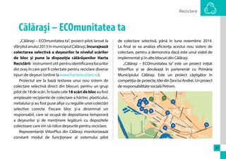 Reciclare 
27 
Călăraşi – ECOmunitatea ta 
„Călăraşi – ECOmunitatea ta”, proiect pilot lansat la 
sfârşitul anului 2013 în municipiul Călărași, încurajează 
colectarea selectivă a deșeurilor la nivelul scărilor 
de bloc şi pune la dispoziţia călărăşenilor Harta 
Reciclării - instrument util pentru identificarea locurilor 
din oraș în care pot fi colectate pentru reciclare diverse 
tipuri de deșeuri (online la www.hartareciclarii.ro). 
Proiectul are la bază testarea unui nou sistem de 
colectare selectivă direct din blocuri, pentru un grup 
pilot de 18 de scări. În toate cele 18 scări de bloc au fost 
amplasate recipiente de colectare a hârtiei, plasticului, 
metalului şi au fost puse afişe cu regulile unei colectări 
selective corecte. Fiecare bloc şi-a desemnat un 
responsabil, care se ocupă de depozitarea temporară 
a deşeurilor şi de menţinere legăturii cu depozitele 
colectoare care vin să ridice deşeurile pentru reciclare. 
Reprezentanţii ViitorPlus din Călărași monitorizează 
constant modul de funcţionare al sistemului pilot 
de colectare selectivă, până în luna noiembrie 2014. 
La final se va analiza eficienţa acestui nou sistem de 
colectare, pentru a demonstra dacă este unul viabil de 
implementat şi în alte blocuri din Călăraşi. 
„Călăraşi – ECOmunitatea ta” este un proiect inițiat 
ViitorPlus și se derulează în parteneriat cu Primăria 
Municipiului Călăraşi. Este un proiect câştigător în 
competiţia de proiecte, Idei din Ţara lui Andrei. Un proiect 
de responsabilitate socială Petrom. 
 
