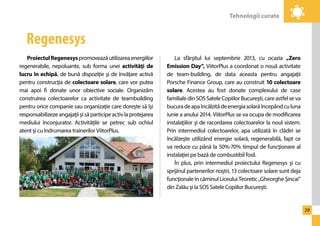 Tehnologii curate 
29 
Proiectul Regenesys promovează utilizarea energiilor 
regenerabile, nepoluante, sub forma unei activităţi de 
lucru în echipă, de bună dispoziţie şi de învăţare activă 
pentru construcţia de colectoare solare, care vor putea 
mai apoi fi donate unor obiective sociale. Organizăm 
construirea colectoarelor ca activitate de teambuilding 
pentru orice companie sau organizaţie care doreşte să îşi 
responsabilizeze angajaţii şi să participe activ la protejarea 
mediului înconjurator. Activităţile se petrec sub ochiul 
atent şi cu îndrumarea trainerilor ViitorPlus. 
La sfârşitul lui septembrie 2013, cu ocazia „Zero 
Emission Day”, ViitorPlus a coordonat o nouă activitate 
de team-building, de data aceasta pentru angajaţii 
Porsche Finance Group, care au construit 10 colectoare 
solare. Acestea au fost donate complexului de case 
familiale din SOS Satele Copiilor Bucureşti, care astfel se va 
bucura de apa încălzită de energia solară începând cu luna 
iunie a anului 2014. ViitorPlus se va ocupa de modificarea 
instalaţiilor şi de racordarea colectoarelor la noul sistem. 
Prin intermediul colectoarelor, apa utilizată în clădiri se 
încălzeşte utilizând energie solară, regenerabilă, fapt ce 
va reduce cu până la 50%-70% timpul de funcţionare al 
instalaţiei pe bază de combustibil fosil. 
În plus, prin intermediul proiectului Regenesys şi cu 
sprijinul partenerilor noştri, 13 colectoare solare sunt deja 
funcţionale în căminul Liceului Teoretic „Gheorghe Şincai” 
din Zalău şi la SOS Satele Copiilor Bucureşti. 
Regenesys 
 