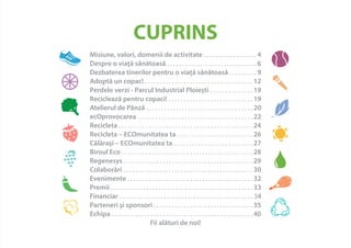 CUPRINS 
Misiune, valori, domenii de activitate . . . . . . . . . . . . . . . . . . 4 
Despre o viaţă sănătoasă . . . . . . . . . . . . . . . . . . . . . . . . . . . . . . 6 
Dezbaterea tinerilor pentru o viaţă sănătoasă . . . . . . . . . 9 
Adoptă un copac! . . . . . . . . . . . . . . . . . . . . . . . . . . . . . . . . . . . . 12 
Perdele verzi - Parcul Industrial Ploieşti . . . . . . . . . . . . . . 19 
Reciclează pentru copaci! . . . . . . . . . . . . . . . . . . . . . . . . . . . . 19 
Atelierul de Pânză . . . . . . . . . . . . . . . . . . . . . . . . . . . . . . . . . . . . 20 
ecOprovocarea . . . . . . . . . . . . . . . . . . . . . . . . . . . . . . . . . . . . . . . 22 
Recicleta . . . . . . . . . . . . . . . . . . . . . . . . . . . . . . . . . . . . . . . . . . . . . 24 
Recicleta – ECOmunitatea ta . . . . . . . . . . . . . . . . . . . . . . . . . 26 
Călăraşi – ECOmunitatea ta . . . . . . . . . . . . . . . . . . . . . . . . . . 27 
Biroul Eco . . . . . . . . . . . . . . . . . . . . . . . . . . . . . . . . . . . . . . . . . . . . 28 
Regenesys . . . . . . . . . . . . . . . . . . . . . . . . . . . . . . . . . . . . . . . . . . . 29 
Colaborări . . . . . . . . . . . . . . . . . . . . . . . . . . . . . . . . . . . . . . . . . . . 30 
Evenimente . . . . . . . . . . . . . . . . . . . . . . . . . . . . . . . . . . . . . . . . . . 32 
Premii . . . . . . . . . . . . . . . . . . . . . . . . . . . . . . . . . . . . . . . . . . . . . . . . 33 
Financiar . . . . . . . . . . . . . . . . . . . . . . . . . . . . . . . . . . . . . . . . . . . . . 34 
Parteneri şi sponsori . . . . . . . . . . . . . . . . . . . . . . . . . . . . . . . . . 35 
Echipa . . . . . . . . . . . . . . . . . . . . . . . . . . . . . . . . . . . . . . . . . . . . . . . 40 
Fii alături de noi! 
 