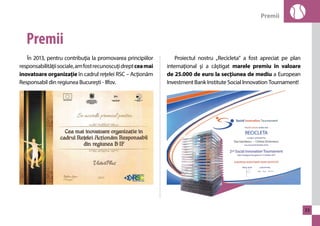 Premii 
33 
Premii 
În 2013, pentru contribuţia la promovarea principiilor 
responsabilităţii sociale, am fost recunoscuţi drept cea mai 
inovatoare organizaţie în cadrul reţelei RSC – Acţionăm 
Responsabil din regiunea Bucureşti - Ilfov. 
Proiectul nostru „Recicleta” a fost apreciat pe plan 
internaţional şi a câştigat marele premiu în valoare 
de 25.000 de euro la secţiunea de mediu a European 
Investment Bank Institute Social Innovation Tournament! 
 