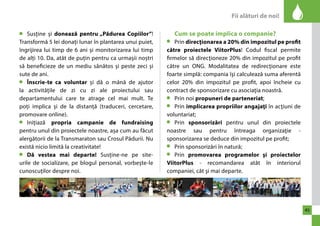 Fii alături de noi! 
45 
Susține și donează pentru „Pădurea Copiilor”! 
Transformă 5 lei donați lunar în plantarea unui puiet, 
îngrijirea lui timp de 6 ani și monitorizarea lui timp 
de alți 10. Da, atât de puțin pentru ca urmașii noștri 
să beneficieze de un mediu sănătos și peste zeci și 
sute de ani. 
Înscrie-te ca voluntar și dă o mână de ajutor 
la activitățile de zi cu zi ale proiectului sau 
departamentului care te atrage cel mai mult. Te 
poți implica și de la distanță (traduceri, cercetare, 
promovare online). 
Inițiază propria campanie de fundraising 
pentru unul din proiectele noastre, așa cum au făcut 
alergătorii de la Transmaraton sau Crosul Pădurii. Nu 
există nicio limită la creativitate! 
Dă vestea mai departe! Susține-ne pe site-urile 
de socializare, pe blogul personal, vorbește-le 
cunoscuților despre noi. 
Cum se poate implica o companie? 
Prin direcţionarea a 20% din impozitul pe profit 
către proiectele ViitorPlus! Codul fiscal permite 
firmelor să direcţioneze 20% din impozitul pe profit 
către un ONG. Modalitatea de redirecţionare este 
foarte simplă: compania îşi calculează suma aferentă 
celor 20% din impozitul pe profit, apoi încheie cu 
contract de sponsorizare cu asociaţia noastră. 
Prin noi propuneri de parteneriat; 
Prin implicarea propriilor angajaţi în acţiuni de 
voluntariat; 
Prin sponsorizări pentru unul din proiectele 
noastre sau pentru întreaga organizaţie - 
sponsorizarea se deduce din impozitul pe profit; 
Prin sponsorizări în natură; 
Prin promovarea programelor şi proiectelor 
ViitorPlus - recomandarea atât în interiorul 
companiei, cât şi mai departe. 
 